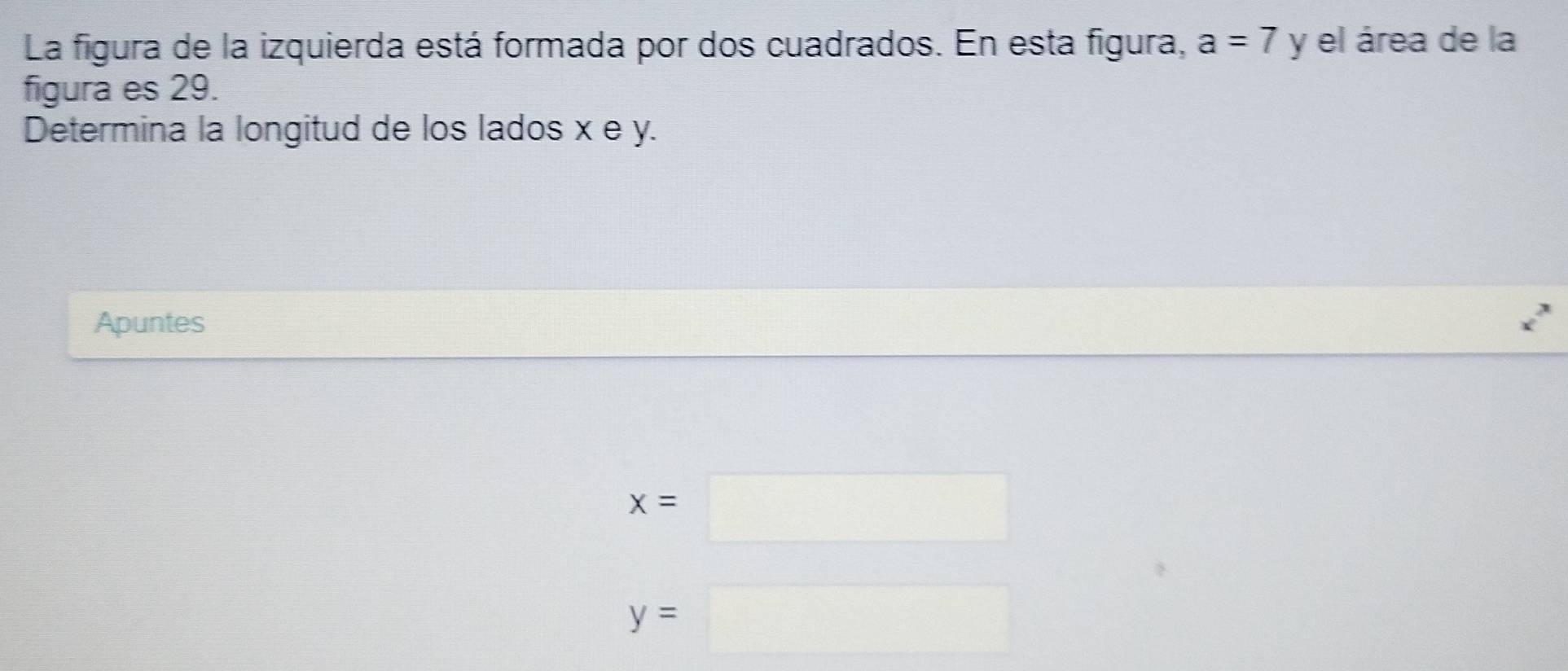 La figura de la izquierda está formada por dos cuadrados. En esta figura, a=7 y el área de la 
figura es 29. 
Determina la longitud de los lados x e y. 
Apuntes
x=□
y=□