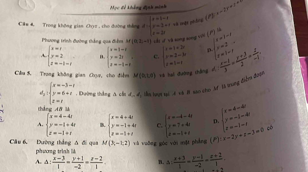 Học đế khẳng định mình
(P):r-2y+z+0
Câu 4, Trong không gian Oyz , cho đường thắng d:beginarrayl x=1-t y=2+t z=2tendarray. và một phảng
Phương trình đường thắng qua điểm M(0;2;-1) cắt # và song song với (P) lài
D beginarrayl x=1-1 y=2 z=1-1endarray.
A beginarrayl x=t y=2 z=-1-tendarray. B. beginarrayl x=1-t y=2t z=-1-tendarray. . C. beginarrayl x=1+2t y=2-3t z=1-tendarray. d_1: (x-1)/3 = (y+3)/2 = z/-1 ,
Câu 5. Trong không gian Oxyz, cho điểm M(0;1;0) và hai đường thắng
d_2:beginarrayl x=-3-t y=6+t z=tendarray. , Đường thẳng A cất d_1,d_2 lần lượt tại A và B sao cho M là trung điểm đoạn
thẳng 1ii là
A. beginarrayl x=4-4t y=-1+4t z=-1+tendarray. B. beginarrayl x=4+4t y=-1+4t z=-1+tendarray. C. beginarrayl x=-4-4t y=7+4t z=-1+tendarray. D. beginarrayl x=4-4t y=-1-4t z=-1-tendarray. có
Câu 6. Đường thẳng △ di qua M(3;-1;2) và vuông góc với mặt phẳng (P):x-2y+z-3=0
phương trình là
A. △ :  (x-3)/1 = (y+1)/-2 = (z-2)/1 .
B. △ : (x+3)/1 = (y-1)/-2 = (z+2)/1 .