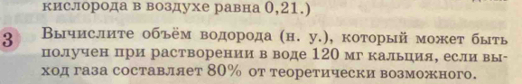 кислорода в воздухе равна 0,21.) 
3 Вычислите объём водорода (н. у.), который может быть 
получен при растворении в воде 120 мг кальция, если вы- 
ход газа составляет 80% от теоретически возможного.