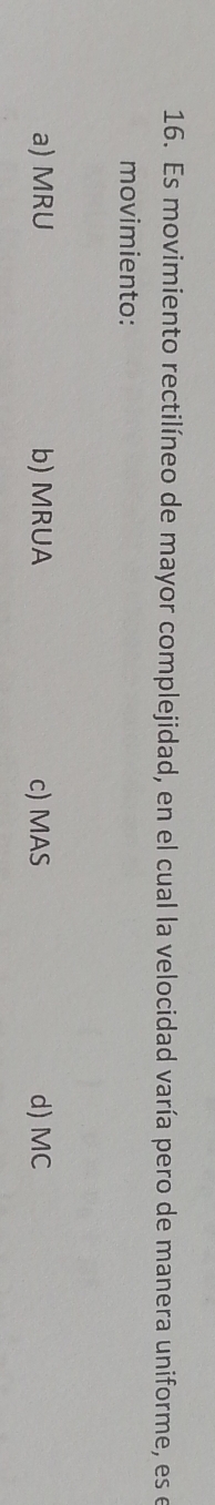 Es movimiento rectilíneo de mayor complejidad, en el cual la velocidad varía pero de manera uniforme, es el
movimiento:
a) MRU b) MRUA c) MAS d) MC