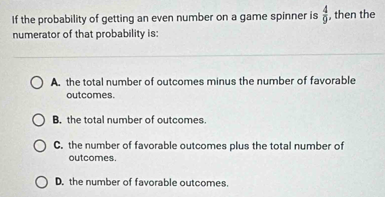 If the probability of getting an even number on a game spinner is  4/9  , then the
numerator of that probability is:
A. the total number of outcomes minus the number of favorable
outcomes.
B. the total number of outcomes.
C. the number of favorable outcomes plus the total number of
outcomes.
D. the number of favorable outcomes.