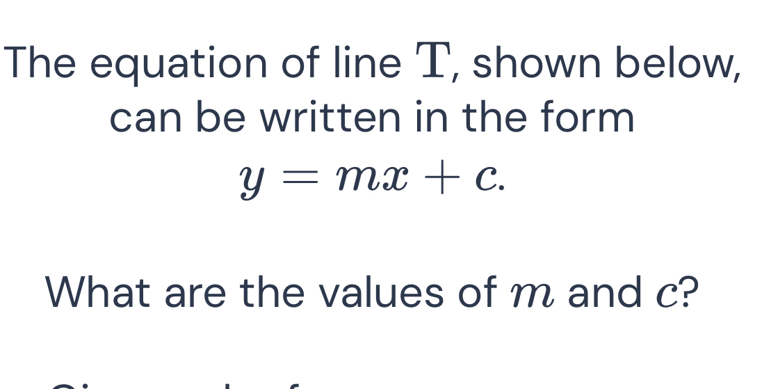 The equation of line T, shown below, 
can be written in the form
y=mx+c. 
What are the values of m and c?