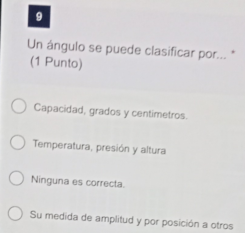 Un ángulo se puede clasificar por... *
(1 Punto)
Capacidad, grados y centimetros.
Temperatura, presión y altura
Ninguna es correcta.
Su medida de amplitud y por posición a otros