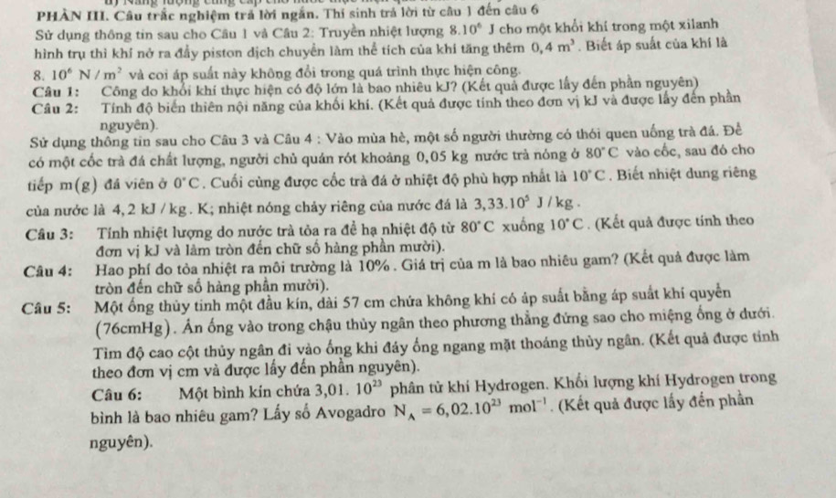 PHAN III. Câu trấc nghiệm trả lời ngắn. Thí sinh trả lời từ cầu 1 đến câu 6
Sử dụng thông tin sau cho Câu 1 và Câu 2: Truyền nhiệt lượng 8.10^6 J cho một khổi khí trong một xilanh
hình trụ thì khí nở ra đầy piston dịch chuyền làm thể tích của khi tăng thêm 0,4m^3. Biết áp suất của khí là
8. 10^6N/m^2 và coi áp suất này không đổi trong quá trình thực hiện công.
Câu 1: Công do khổi khí thực hiện có độ lớn là bao nhiêu kJ? (Kết quả được lấy đến phần nguyên)
Câu 2: Tính độ biến thiên nội năng của khối khí. (Kết quả được tính theo đơn vị kJ và được lấy đến phần
nguyên).
Sử dụng thông tin sau cho Câu 3 và Câu 4 : Vào mùa hè, một số người thường có thói quen uống trà đá. Đề
có một cốc trà đá chất lượng, người chủ quán rót khoảng 0,05 kg nước trà nóng ở 80°C vào cốc, sau đó cho
tiếp m(g) đá viên ở 0°C. Cuối cùng được cốc trà đá ở nhiệt độ phù hợp nhất là 10°C. Biết nhiệt dung riêng
của nước là 4, 2 kJ /kg . K; nhiệt nóng chảy riêng của nước đá là 3,33.10^5 J / kg .
Câu 3: Tính nhiệt lượng do nước trà tòa ra đề hạ nhiệt độ từ 80°C xuống 10°C. (Kết quả được tính theo
đơn vị kJ và làm tròn đến chữ số hàng phần mười).
Câu 4: Hao phí do tỏa nhiệt ra môi trường là 10% . Giá trị của m là bao nhiêu gam? (Kết quả được làm
tròn đến chữ số hàng phân mười).
Câu 5: Một ống thủy tinh một đầu kín, dài 57 cm chứa không khí có áp suất bằng áp suất khí quyển
(76cmHg). Ấn ống vào trong chậu thủy ngân theo phương thẳng đứng sao cho miệng ống ở dưới.
Tìm độ cao cột thủy ngân đi vào ống khi đảy ống ngang mặt thoáng thùy ngân. (Kết quả được tỉnh
theo đơn vị cm và được lấy đến phần nguyên).
Câu 6: Một bình kín chứa 3,01 10^(23) phân tử khí Hydrogen. Khối lượng khí Hydrogen trong
bình là bao nhiêu gam? Lấy số Avogadro N_A=6,02.10^(23)mol^(-1). (Kết quả được lấy đến phần
nguyên).