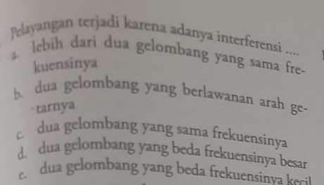 Pelayangan terjadi karena adanya interferensi ....
lebih dari dua gelombang yang sama fre-
kuensinya
b. dua gelombang yang berlawanan arah ge-
tarnya
c. dua gelombang yang sama frekuensinya
d. dua gelombang yang beda frekuensinya besar
e dua gelombang yang beda frekuensinva kci