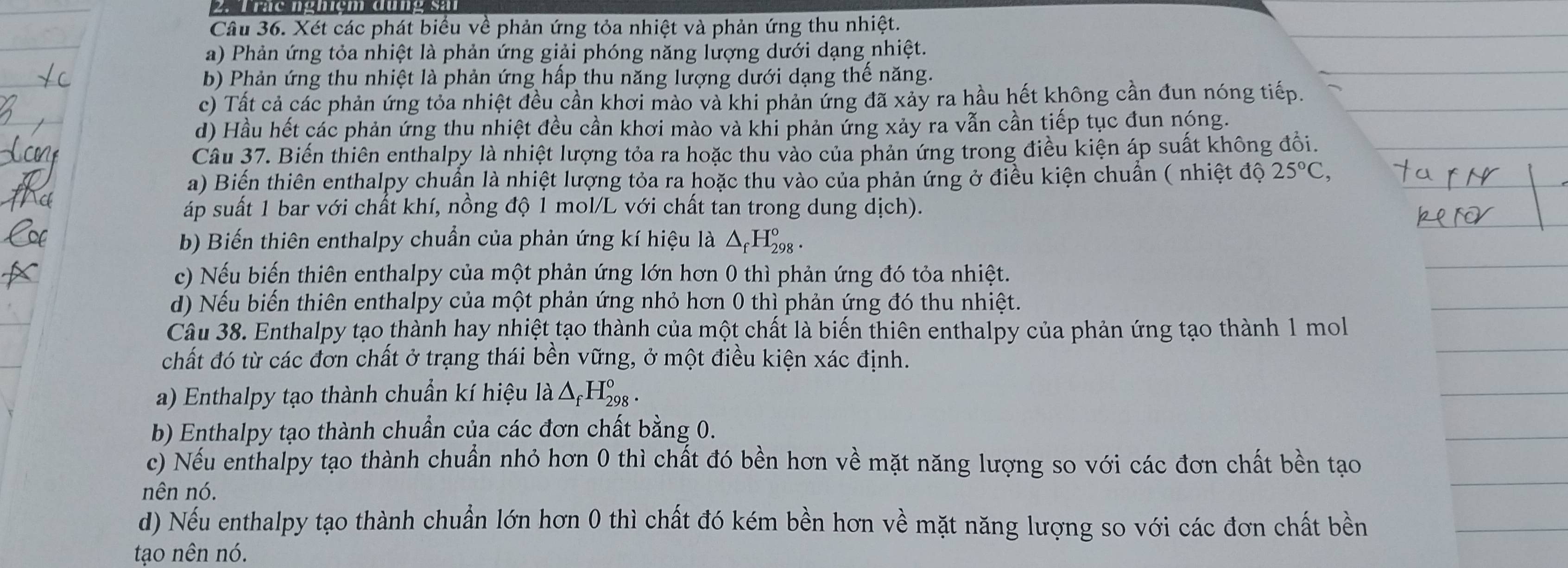 Trac nghiệm đưng sả
Câu 36. Xét các phát biểu về phản ứng tỏa nhiệt và phản ứng thu nhiệt.
a) Phản ứng tỏa nhiệt là phản ứng giải phóng năng lượng dưới dạng nhiệt.
b) Phản ứng thu nhiệt là phản ứng hấp thu năng lượng dưới dạng thế năng.
c) Tất cả các phản ứng tỏa nhiệt đều cần khơi mào và khi phản ứng đã xảy ra hầu hết không cần đun nóng tiếp.
d) Hầu hết các phản ứng thu nhiệt đều cần khơi mào và khi phản ứng xảy ra vẫn cần tiếp tục đun nóng.
Câu 37. Biến thiên enthalpy là nhiệt lượng tỏa ra hoặc thu vào của phản ứng trong điều kiện áp suất không đổi.
a) Biến thiên enthalpy chuẩn là nhiệt lượng tỏa ra hoặc thu vào của phản ứng ở điều kiện chuẩn ( nhiệt độ 25°C,
áp suất 1 bar với chất khí, nồng độ 1 mol/L với chất tan trong dung dịch).
b Biến thiên enthalpy chuẩn của phản ứng kí hiệu là △ _fH_(298)°.
c) Nếu biến thiên enthalpy của một phản ứng lớn hơn 0 thì phản ứng đó tỏa nhiệt.
d) Nếu biến thiên enthalpy của một phản ứng nhỏ hơn 0 thì phản ứng đó thu nhiệt.
Câu 38. Enthalpy tạo thành hay nhiệt tạo thành của một chất là biến thiên enthalpy của phản ứng tạo thành 1 mol
chất đó từ các đơn chất ở trạng thái bền vững, ở một điều kiện xác định.
a) Enthalpy tạo thành chuẩn kí hiệu là △ _fH_(298)°
b) Enthalpy tạo thành chuẩn của các đơn chất bằng 0.
c) Nếu enthalpy tạo thành chuẩn nhỏ hơn 0 thì chất đó bền hơn về mặt năng lượng so với các đơn chất bền tạo
nên nó.
d) Nếu enthalpy tạo thành chuẩn lớn hơn 0 thì chất đó kém bền hơn về mặt năng lượng so với các đơn chất bền
tạo nên nó.