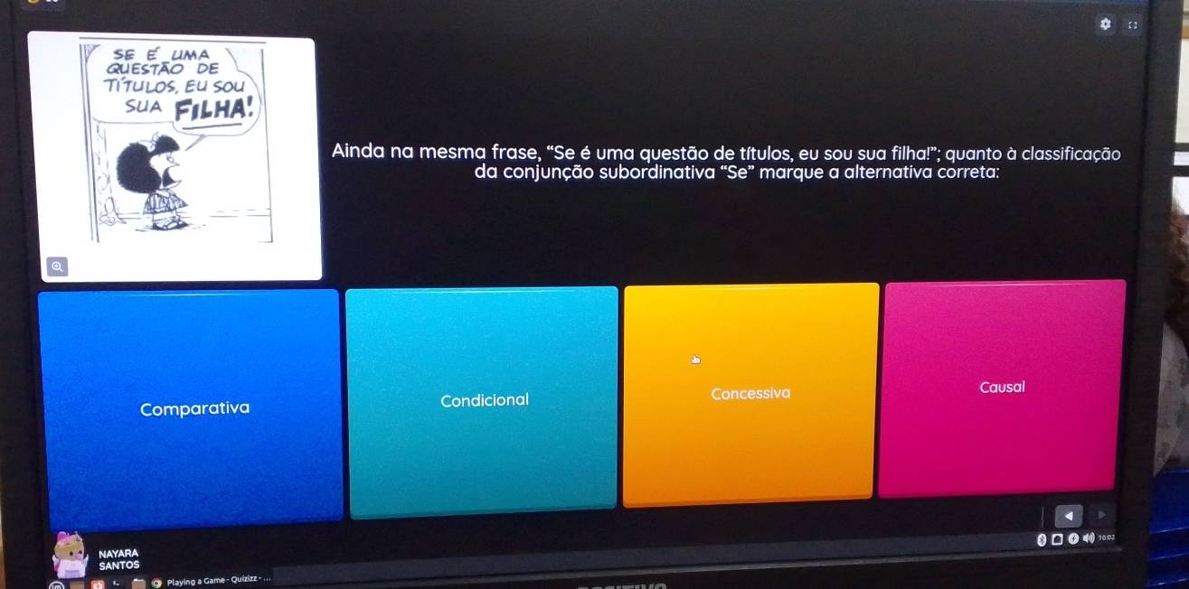 Ainda na mesma frase, “Se é uma questão de títulos, eu sou sua filha!”; quanto à classificação
da conjunção subordinativa “Se” marque a alternativa correta:
Comparativa Condicional Concessiva Causal
□● 4 10.02
NAYARA
SANTOS
O Playing a Game - Quizizz -