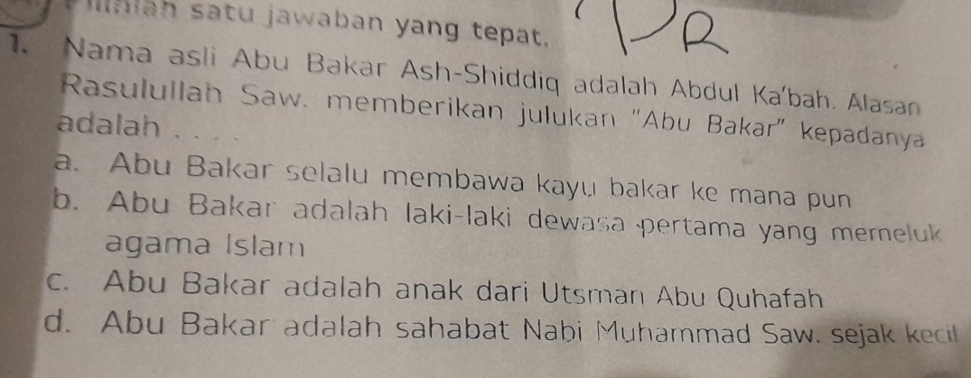 man satu jawaban yang tepat.
1. Nama asli Abu Bakar Ash-Shiddiq adalah Abdul Ka'bah, Alasan
Rasulullan Saw. memberikan julukan "Abu Bakar" kepadanya
adalah
a. Abu Bakar selalu membawa kayu bakar ke mana pun
b. Abu Bakar adalah laki-laki dewasa pertama yang memeluk
agama Islam
c. Abu Bakar adalah anak dari Utsman Abu Quhafah
d. Abu Bakar adalah sahabat Nabi Muhammad Saw. sejak kecil