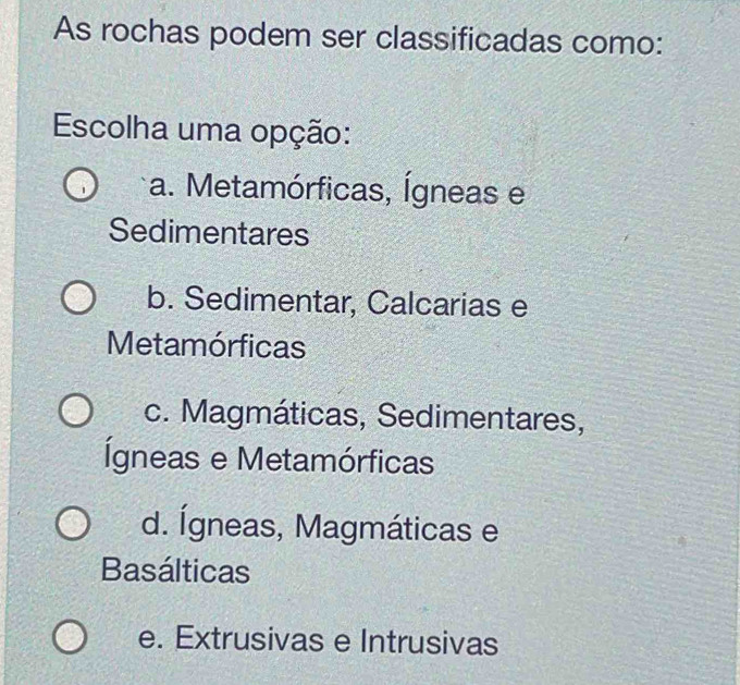 As rochas podem ser classificadas como:
Escolha uma opção:
a. Metamórficas, Ígneas e
Sedimentares
b. Sedimentar, Calcarias e
Metamórficas
c. Magmáticas, Sedimentares,
Ígneas e Metamórficas
d. Ígneas, Magmáticas e
Basálticas
e. Extrusivas e Intrusivas