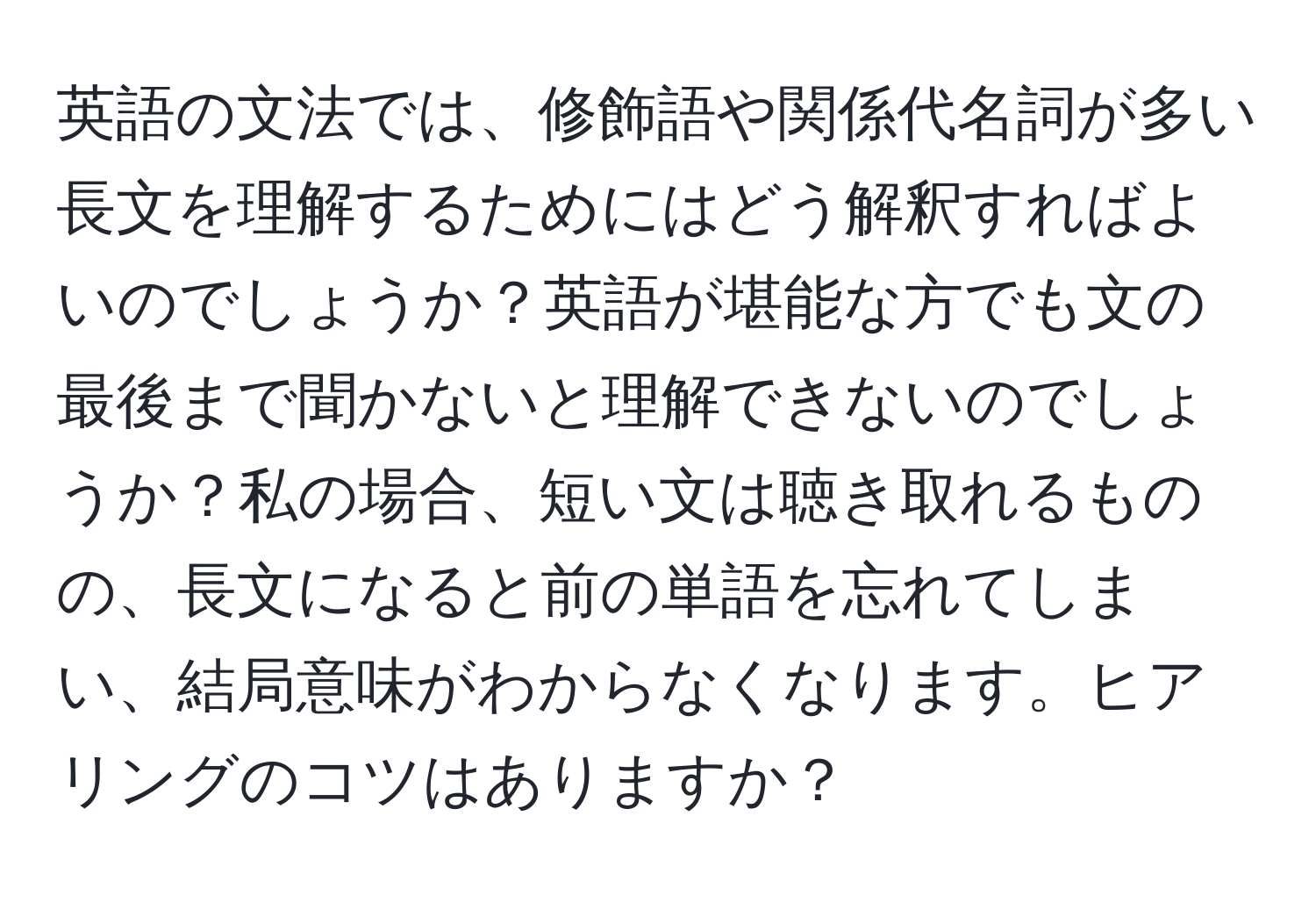 英語の文法では、修飾語や関係代名詞が多い長文を理解するためにはどう解釈すればよいのでしょうか？英語が堪能な方でも文の最後まで聞かないと理解できないのでしょうか？私の場合、短い文は聴き取れるものの、長文になると前の単語を忘れてしまい、結局意味がわからなくなります。ヒアリングのコツはありますか？