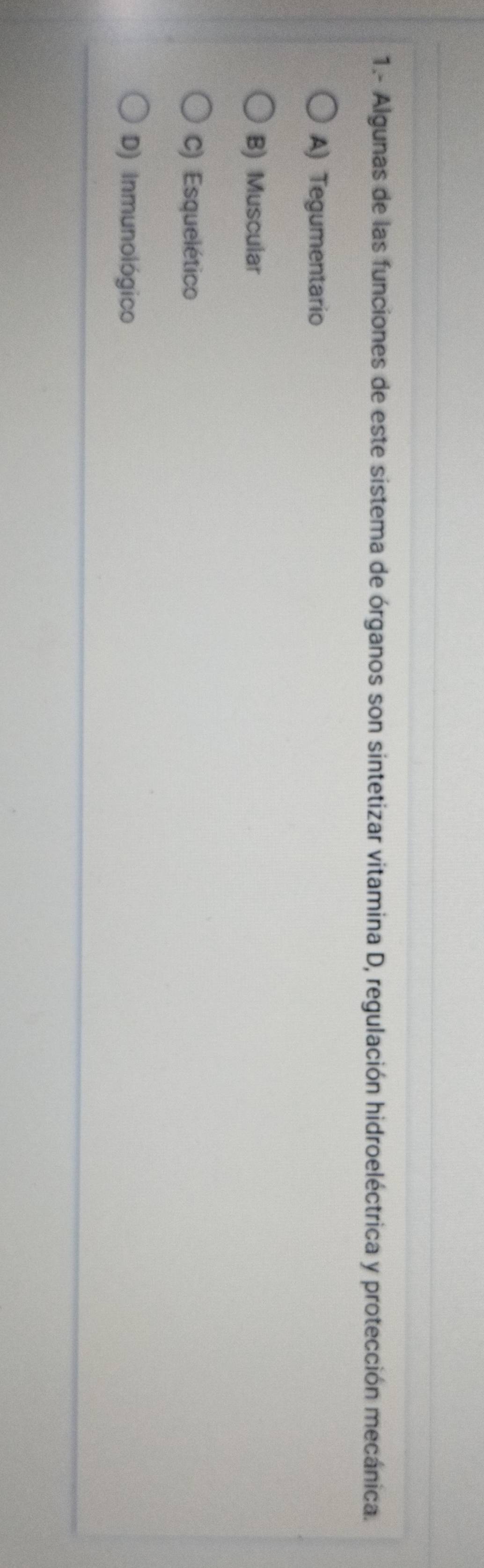 1.- Algunas de las funciones de este sistema de órganos son sintetizar vitamina D, regulación hidroeléctrica y protección mecánica.
A) Tegumentario
B) Muscular
C) Esquelético
D) Inmunológico
