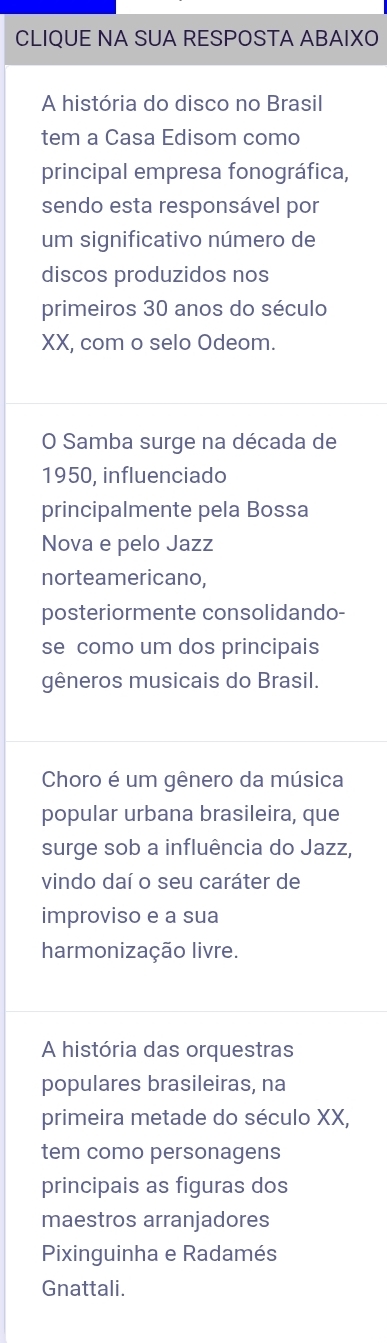 CLIQUE NA SUA RESPOSTA ABAIXO 
A história do disco no Brasil 
tem a Casa Edisom como 
principal empresa fonográfica, 
sendo esta responsável por 
um significativo número de 
discos produzidos nos 
primeiros 30 anos do século 
XX, com o selo Odeom. 
O Samba surge na década de 
1950, influenciado 
principalmente pela Bossa 
Nova e pelo Jazz 
norteamericano, 
posteriormente consolidando- 
se como um dos principais 
gêneros musicais do Brasil. 
Choro é um gênero da música 
popular urbana brasileira, que 
surge sob a influência do Jazz, 
vindo daí o seu caráter de 
improviso e a sua 
harmonização livre. 
A história das orquestras 
populares brasileiras, na 
primeira metade do século XX, 
tem como personagens 
principais as figuras dos 
maestros arranjadores 
Pixinguinha e Radamés 
Gnattali.