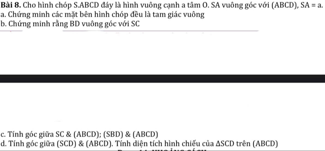 Cho hình chóp S. ABCD đáy là hình vuông cạnh a tâm O. SA vuông góc với (ABCD), SA=a. 
a. Chứng minh các mặt bên hình chóp đều là tam giác vuông 
b. Chứng minh rằng BD vuông góc với SC
c. Tính góc giữa SC & (ABCD); (SBD) & (ABCD) 
d. Tính góc giữa (SCD) & (ABCD). Tính diện tích hình chiếu của △ SCD trên (ABCD)