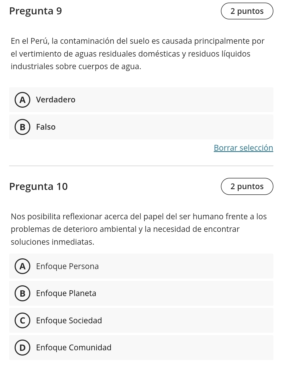 Pregunta 9 2 puntos
En el Perú, la contaminación del suelo es causada principalmente por
el vertimiento de aguas residuales domésticas y residuos líquidos
industriales sobre cuerpos de agua.
AVerdadero
BFalso
Borrar selección
Pregunta 10 2 puntos
Nos posibilita reflexionar acerca del papel del ser humano frente a los
problemas de deterioro ambiental y la necesidad de encontrar
soluciones inmediatas.
AEnfoque Persona
BEnfoque Planeta
C Enfoque Sociedad
D Enfoque Comunidad