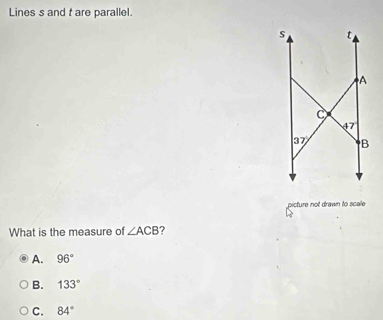 Lines s and t are parallel.
picture not drawn to scale
What is the measure of ∠ ACB ?
A. 96°
B. 133°
C. 84°