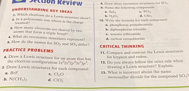 Sectión Réview Draw three resonance structures for S D_2
UNDERSTANDING KEY IDEAS 9. Name the following compounds
a. Snl_4 C PCl_3. Which electrons do a Lewis structure show? N_2O_3 d. CSe_2
b.
2. In a polyatomic ion, where is the charge
located? 10. Write the formula for each compound:. phosphorus pentabromide
3. How many electrons are shared by two
b. diphosphorus trioxide
atoms that form a triple bond?
C arsenic tribromide
4. What do resonance structures represent? d. carbon tetrachloride
5. How do the names for SO_2 and SO 3 differ? CRITICAL THINKING
PRACTICE PROBLEMS
11. Compare and contrast the Lewis structures
6. Draw a Lewis structure for an atom that has for krypton and radon.
the electron configuration 1s^22s^22p^63s^23p^3. 12. Do you always follow the octet rule when
7. Draw Lewis structures for each compound:
drawing a Lewis structure? Explain.
a. BrF C. Cl_2O 13. What is incorrect about the name
b. N(CH_3)_3 d. ClO_2^(- monosulfur dioxide for the compound SO_3)?