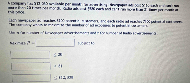 A company has $12,030 available per month for advertising. Newspaper ads cost $160 each and can't run 
more than 20 times per month. Radio ads cost $580 each and can't run more than 31 times per month at 
this price. 
Each newspaper ad reaches 6200 potential customers, and each radio ad reaches 7100 potential customers. 
The company wants to maximize the number of ad exposures to potential customers. 
Use π for number of Newspaper advertisements and r for number of Radio advertisements . 
Maximize P=□ subject to
□ ≤ 20
□ ≤ 31
□ ≤ $12,030