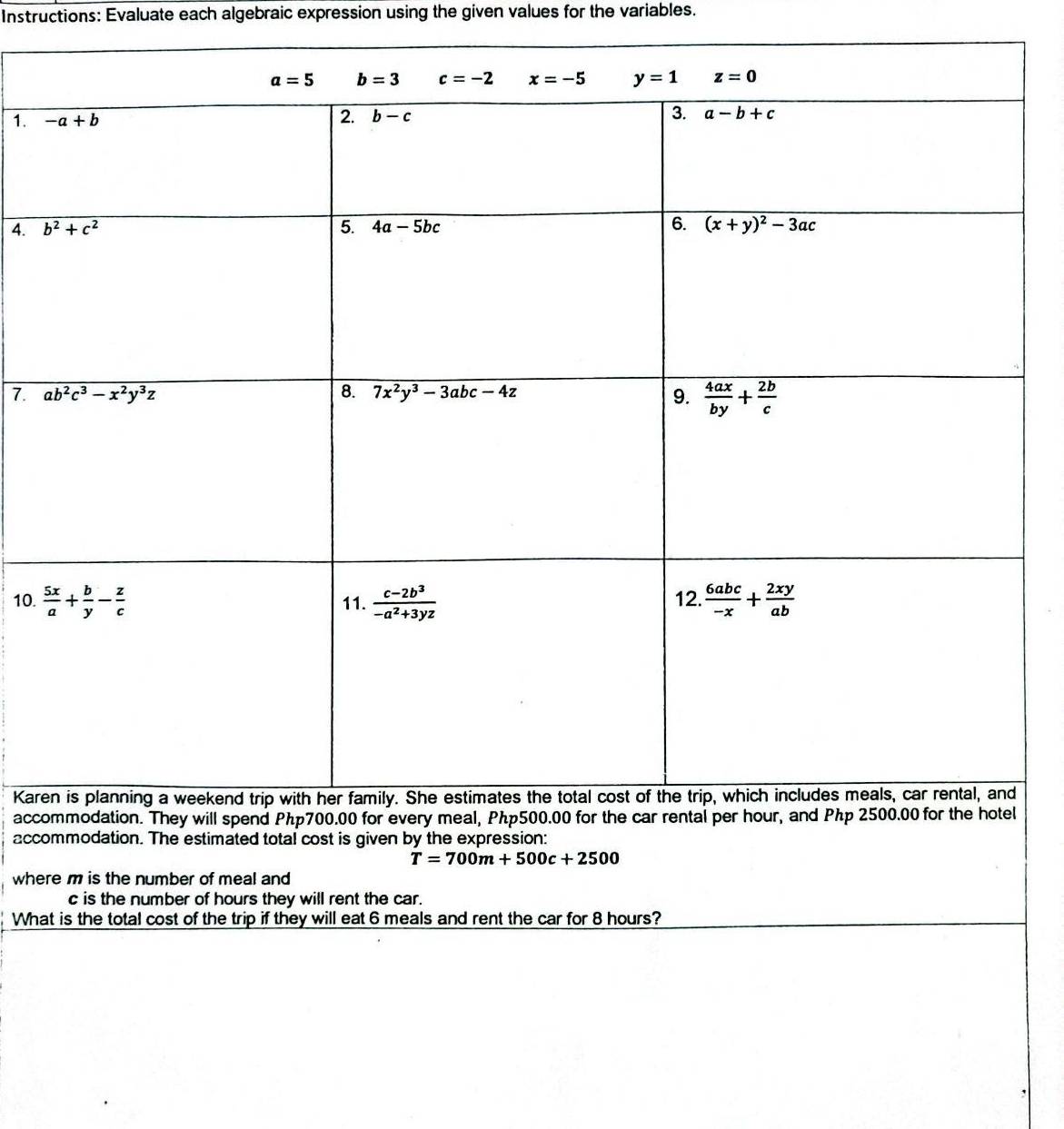 Instructions: Evaluate each algebraic expression using the given values for the variables.
1. 
4. 
7. 
10. 
Kar
acc
accommodation. The estimated total cost is given by the expression:
T=700m+500c+2500
where m is the number of meal and 
c is the number of hours they will rent the car.
What is the total cost of the trip if they will eat 6 meals and rent the car for 8 hours?