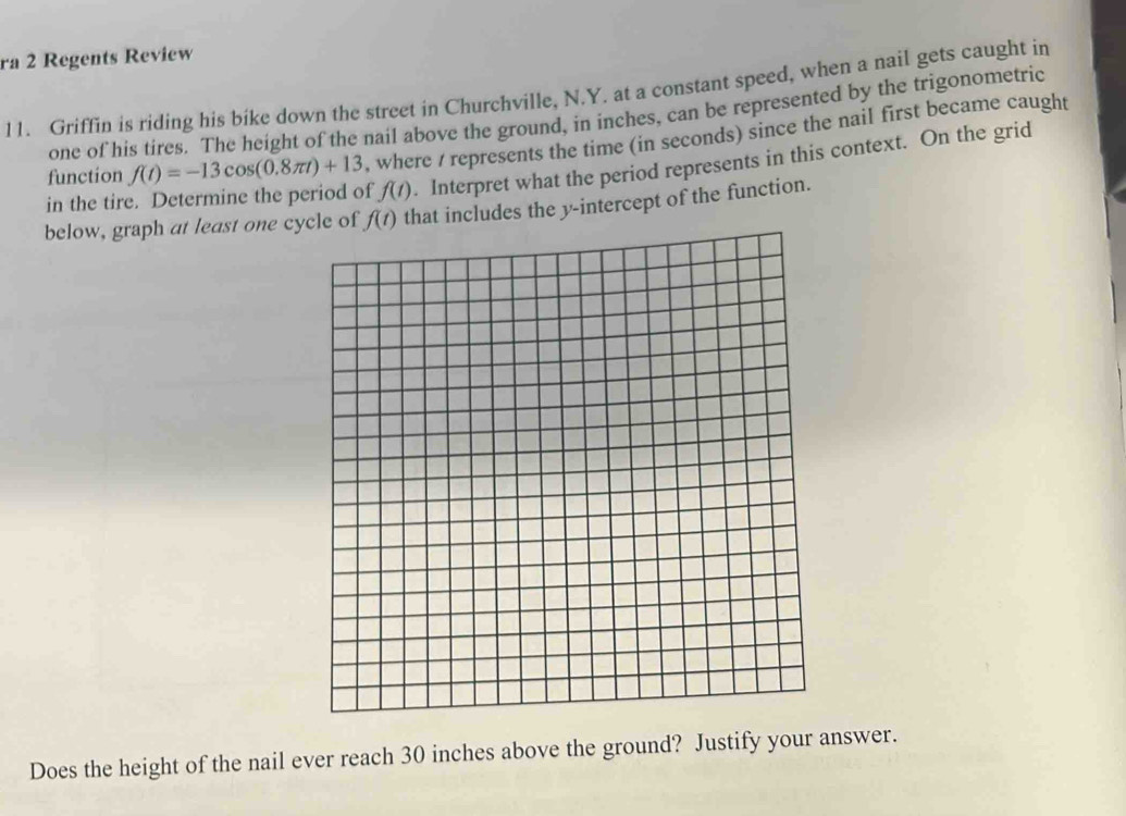 ra 2 Regents Review
11. Griffin is riding his bike down the street in Churchville, N.Y. at a constant speed, when a nail gets caught in
one of his tires. The height of the nail above the ground, in inches, can be represented by the trigonometric
function f(t)=-13cos (0.8π t)+13 , where / represents the time (in seconds) since the nail first became caught
in the tire. Determine the period of f(t). Interpret what the period represents in this context. On the grid
below, graph at least one cyat includes the y-intercept of the function.
Does the height of the nail ever reach 30 inches above the ground? Justify your answer.