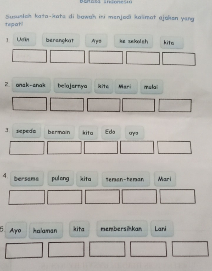 Bahasa Indonesía 
Susunlah kata-kata di bawah ini menjadi kalimat ajakan yang 
tepat! 
1 Udin berangkat Ayo ke sekolah kita 
2. anak-anak belajarnya kita Mari mulai 
3 sepeda bermain kita Edo ayo 
4. bersama pulang kita teman-teman Mari 
5. Ayo halaman kita membersihkan Lani