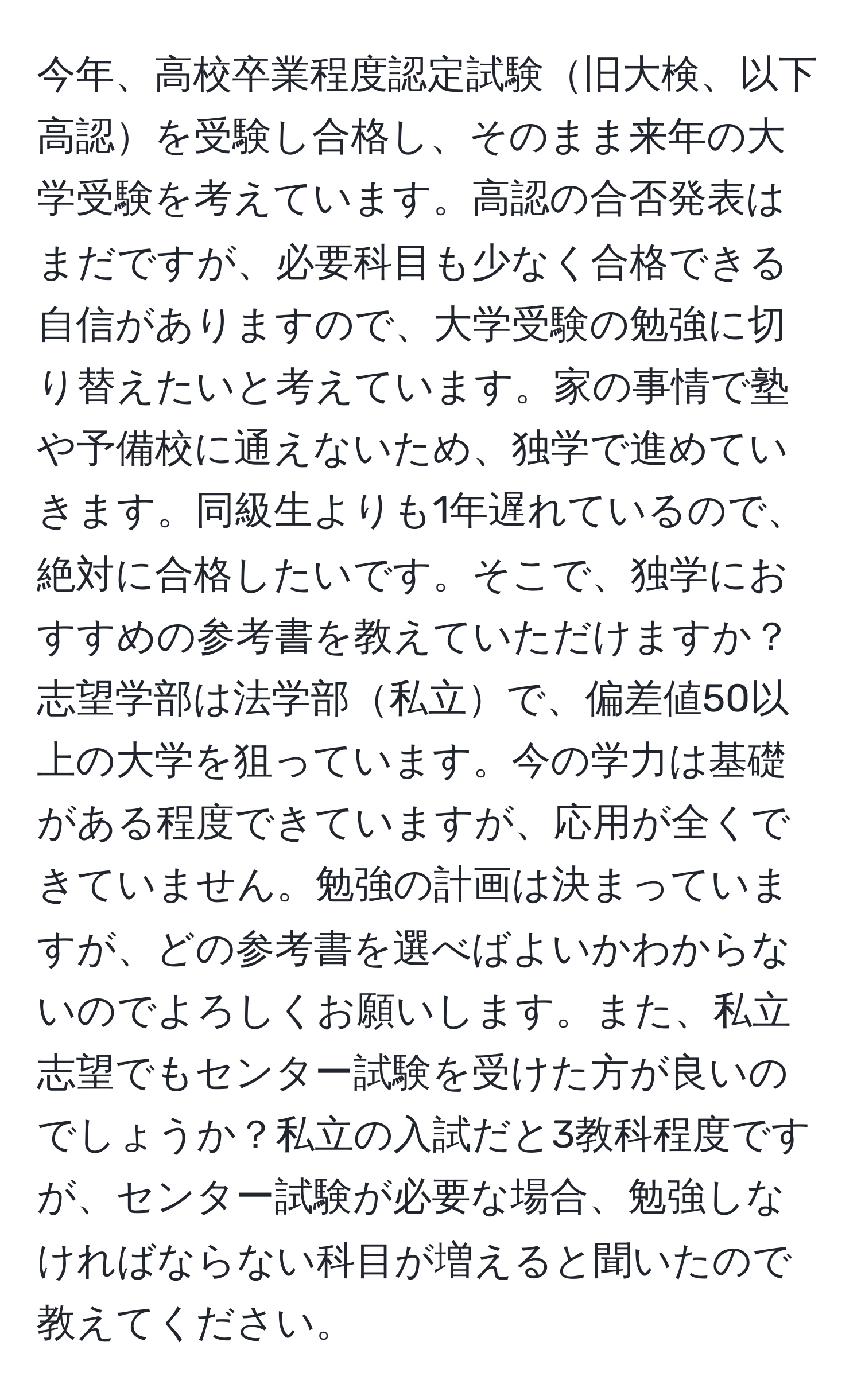 今年、高校卒業程度認定試験旧大検、以下高認を受験し合格し、そのまま来年の大学受験を考えています。高認の合否発表はまだですが、必要科目も少なく合格できる自信がありますので、大学受験の勉強に切り替えたいと考えています。家の事情で塾や予備校に通えないため、独学で進めていきます。同級生よりも1年遅れているので、絶対に合格したいです。そこで、独学におすすめの参考書を教えていただけますか？志望学部は法学部私立で、偏差値50以上の大学を狙っています。今の学力は基礎がある程度できていますが、応用が全くできていません。勉強の計画は決まっていますが、どの参考書を選べばよいかわからないのでよろしくお願いします。また、私立志望でもセンター試験を受けた方が良いのでしょうか？私立の入試だと3教科程度ですが、センター試験が必要な場合、勉強しなければならない科目が増えると聞いたので教えてください。