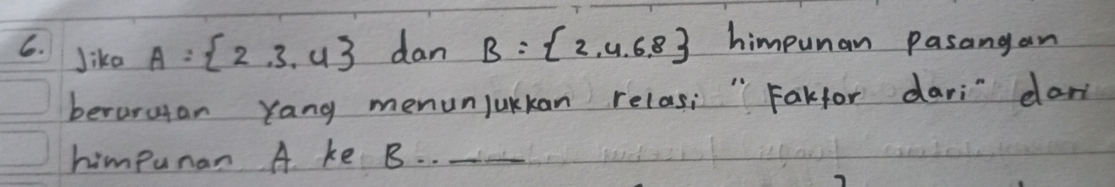 Jika A= 2,3,4 dan B= 2,4,6,8 himpunan pasangan 
beroruan Yang menunjukkan relas; " Fakfor dari" dan 
himpuran A ke B. ._