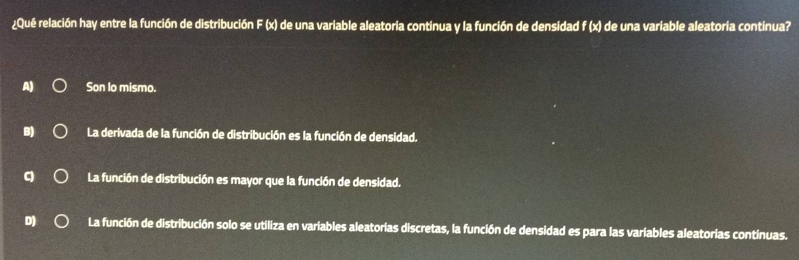 ¿Qué relación hay entre la función de distribución F (x) de una variable aleatoria continua y la función de densidad f (x) de una variable aleatoria continua?
A) Son lo mismo.
La derivada de la función de distribución es la función de densidad.
La función de distribución es mayor que la función de densidad.
D La función de distribución solo se utiliza en variables aleatorias discretas, la función de densidad es para las variables aleatorias continuas.