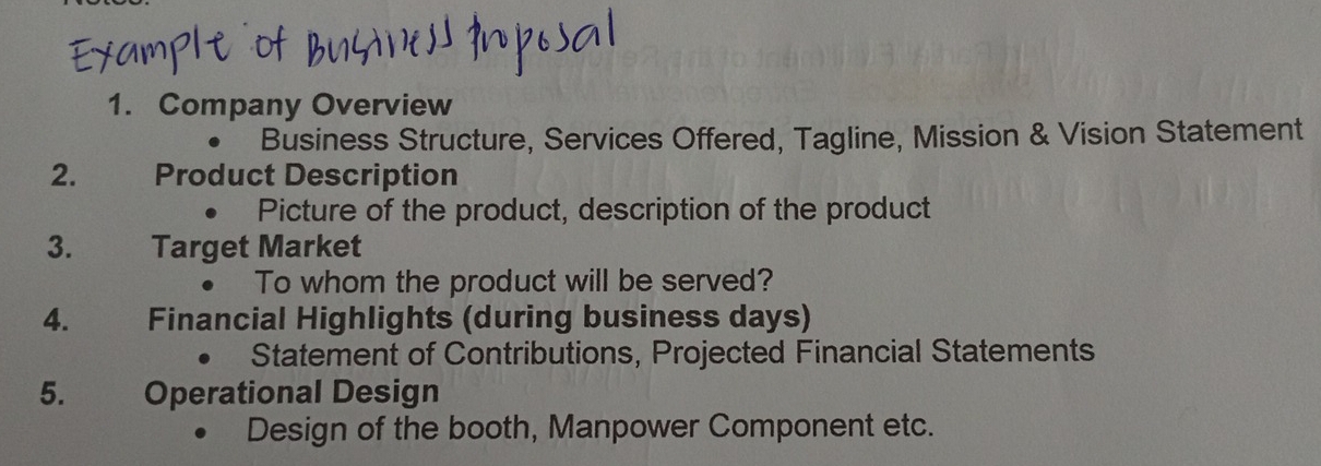 Company Overview 
Business Structure, Services Offered, Tagline, Mission & Vision Statement 
2. Product Description 
Picture of the product, description of the product 
3. Target Market 
To whom the product will be served? 
4. Financial Highlights (during business days) 
Statement of Contributions, Projected Financial Statements 
5. Operational Design 
Design of the booth, Manpower Component etc.