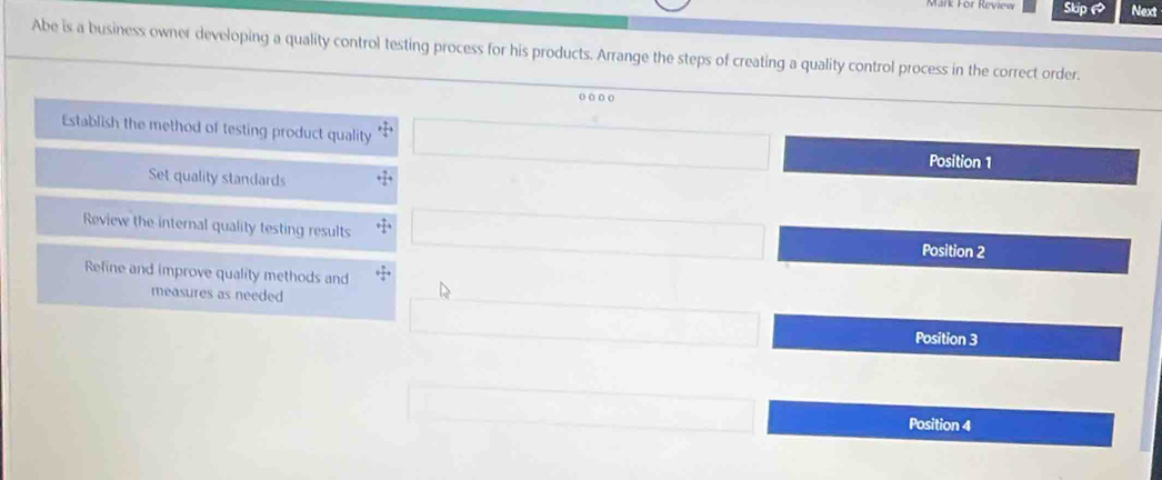 ark För Review Skip Next
Abe is a business owner developing a quality control testing process for his products. Arrange the steps of creating a quality control process in the correct order.
o o . o
Establish the method of testing product quality □  (-3,4) Position 1
Set quality standards
Review the internal quality testing results x_1+x_2= □ /□   □  
Position 2
Refine and improve quality methods and + π /4 
measures as needed
Position 3
Position 4