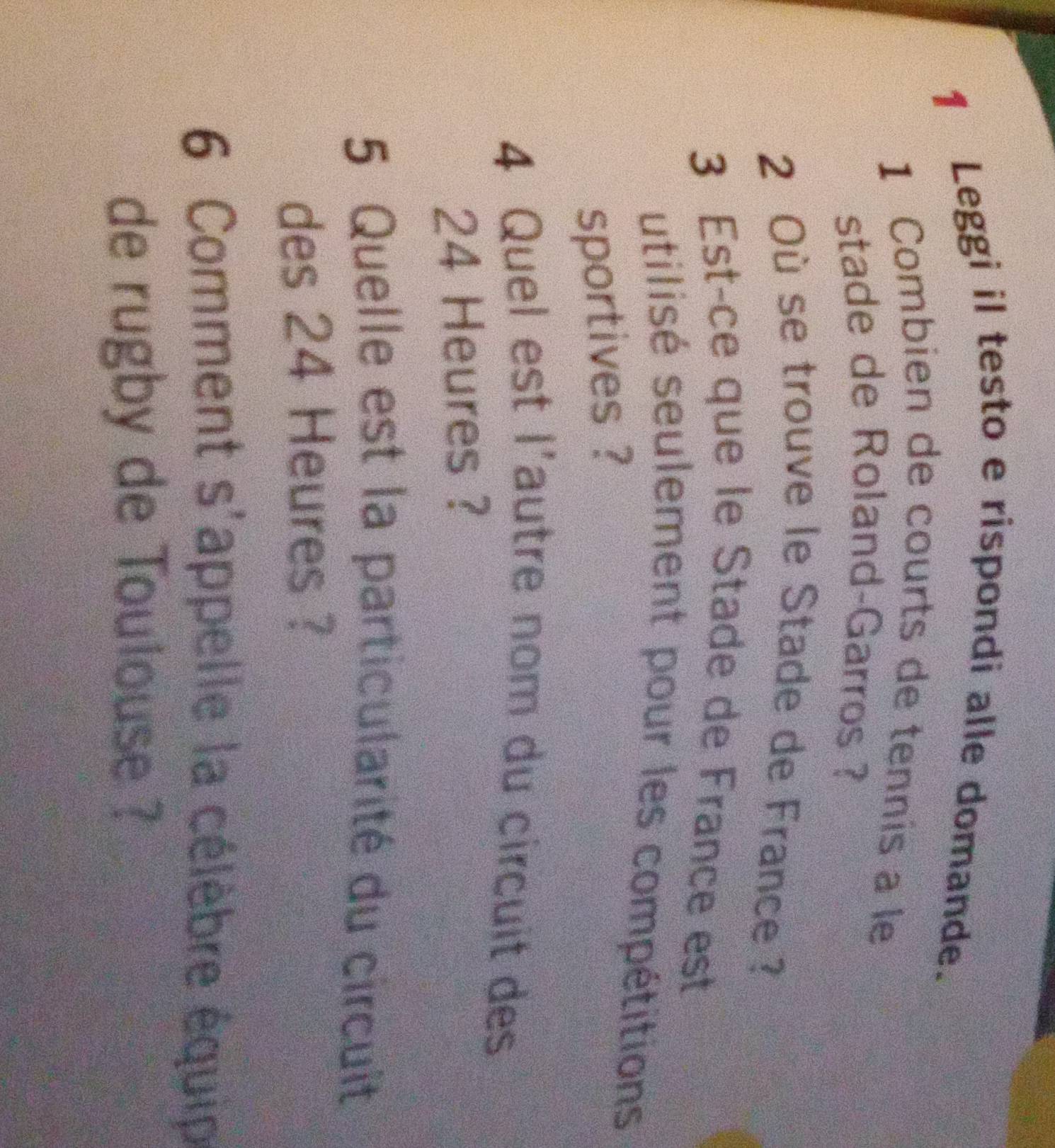 Leggi il testo e rispondi alle domande. 
1 Combien de courts de tennis a le 
stade de Roland-Garros ? 
2 Où se trouve le Stade de France ? 
3 Est-ce que le Stade de France est 
utilisé seulement pour les compétitions 
sportives ? 
4 Quel est l'autre nom du circuit des
24 Heures ? 
5 Quelle est la particularité du circuit 
des 24 Heures ? 
6 Comment s'appelle la célèbre équip 
de rugby de Toulouse ?