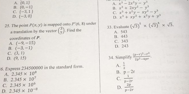 A.  0,1 A. x^3-2x^2y-y^3
B.  0,-1 B. x^3+2xy^2-y^3
C.  -3,1 C. x^3+x^2y-xy^2-y^3
D.  -3,0 D. x^3+xy^2+x^2y+y^3
25. The point P(x,y) is mapped onto P'(6,8) under
a translation by the vector beginpmatrix 3 7endpmatrix. Find the 33. Evaluate (sqrt(3))^5* (sqrt(3))^4* sqrt(3).
A. 543
coordinates of P. B. 443
A. (-9,-15) C. 343
B. (-3,-1) D. 243
C. (3,1)
D. (9,15) 34. Simplify frac (p-r)^2-r^22p^2-4pr. 
6. Express 234500000 in the standard form. A.  1/2 
A. 2.345* 10^8
B. p-2r
B. 2.345* 10^7 C.  1/p-2r 
C. 2.345* 10^6
D. 2.345* 10^(-8) D.  2p/p-2r 