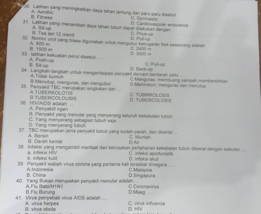 Latihan yang meningkatkan daya tahan jantung dan paru-paru disebut
A. Aerobic C. Gymnastic
B. Fitness D. Cardiovasculer endurance
31. Latihan yang menambah daya tahan tubuh dapat dilakukan dengan
A. Sit-up C. Phus-up
B. Tes lari 12 menit D. Pull-up
32. Nomor urut yang biasa digunakan untuk mengukur kebugaran fisik seseorang adalah
A. 800 m C. 2400 m
B. 1500 m D. 3000 m
33. latihan kekuatan perut disebut...
A. Push-up C. Pull-up
B. Sit-up D. Back-up
34. Langkah-langkah untuk mengantisipasi penyakit demam berdarah yaitu ...
A.Tidak kumuh C.Menguras, membuang sampah,membersihkan
B.Menutup, menguras, dan mengubur D.Menimbun, menguras dan menutup
35. Penyakit TBC merupakan singkatan dari ...
A.TUBERKOLOTIS C. TUBIRKOLOSIS
B.TUBERCOLOUSIS D. TUBERCOLOSIS
36. HIV/AIDS adalah ...
A. Penyaklit ngeri
B. Penyakit yang menular yang menyerang seluruh kekebalan tubuh
C. Yang menyerang sebagian tubuh saja
D. Yang menyerang tubuh
37. TBC merupakan jenis penyakit batuk yang sudah parah, dan disertai ...
A. Bersin C. Muntah
B. Darah kental D.Air
38. Infeksi yang mengambil manfaat dari kerusakan pertahanan kekebalan tubuh dikenal dengan sebutan ....
a. infeksi HIV C. infeksi aportunistik
b. infeksi kulit D. infeksi akut
39. Penyakit wabah virus corona yang pertama kali tersebar dinegara_
A.Indonesia C.Malaysia
B. China D. Singapura
40. Yang Bukan merupakan penyakit menular adalah....
A.Flu Babi/H1N1 C.Coronavirus
B.Flu Burung D.Maag
41. Virus penyebab virus AIDS adalah ....
A. virus herpes C. virus influenza
B. virus ebola D. HIV