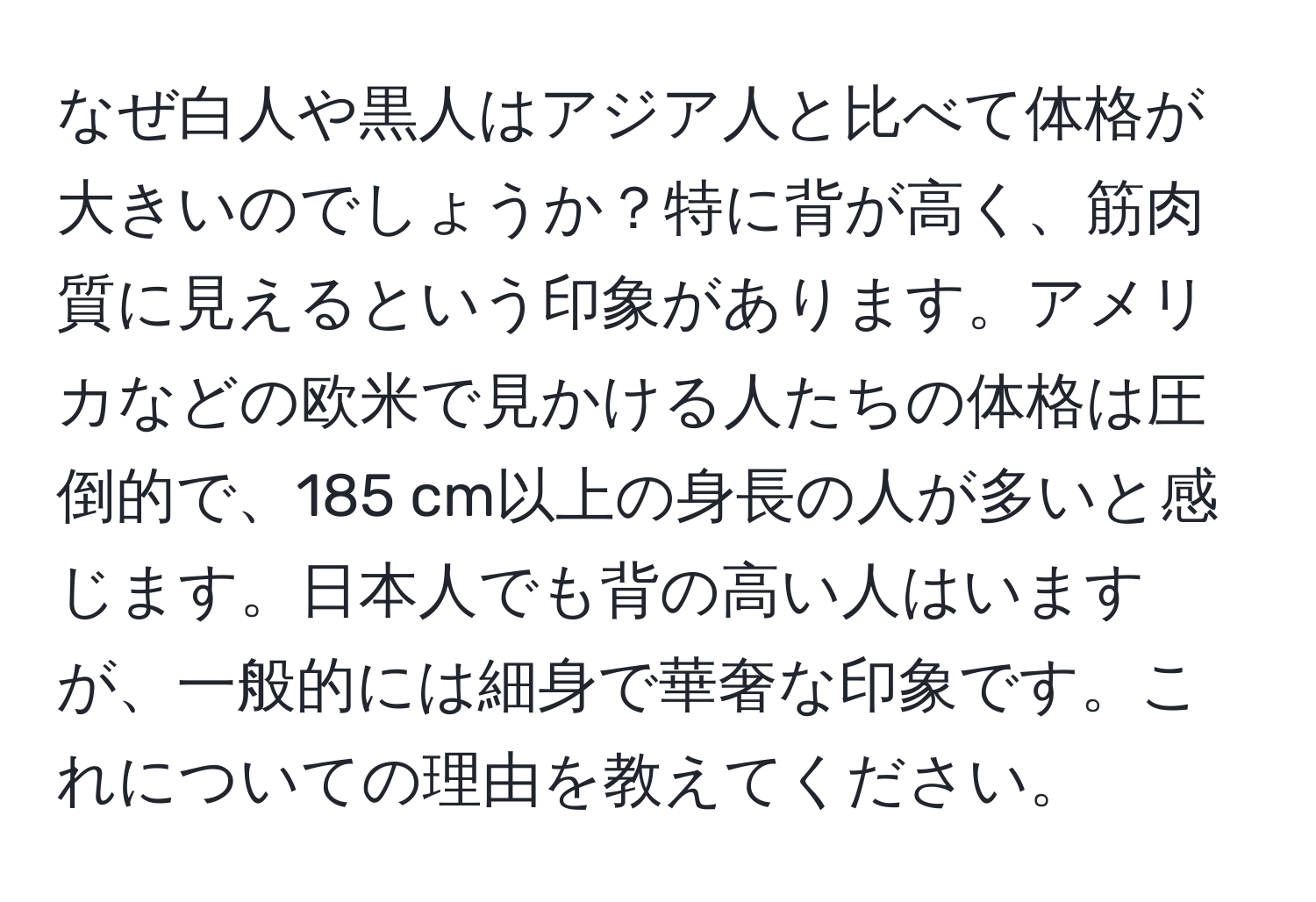 なぜ白人や黒人はアジア人と比べて体格が大きいのでしょうか？特に背が高く、筋肉質に見えるという印象があります。アメリカなどの欧米で見かける人たちの体格は圧倒的で、185 cm以上の身長の人が多いと感じます。日本人でも背の高い人はいますが、一般的には細身で華奢な印象です。これについての理由を教えてください。