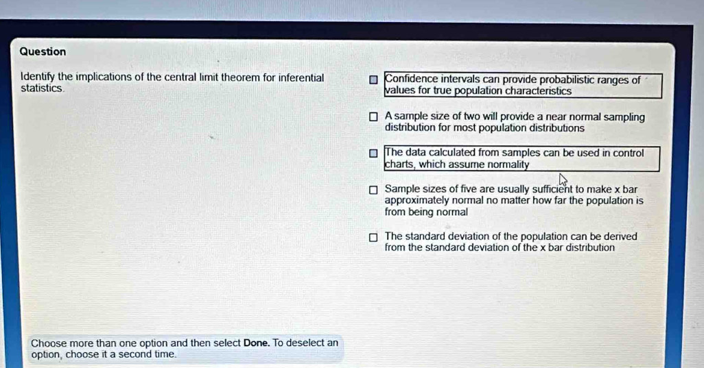 Question
Identify the implications of the central limit theorem for inferential Confidence intervals can provide probabilistic ranges of
statistics values for true population characteristics
A sample size of two will provide a near normal sampling
distribution for most population distributions
The data calculated from samples can be used in control
charts, which assume normality
Sample sizes of five are usually sufficient to make x bar
approximately normal no matter how far the population is
from being normal
The standard deviation of the population can be derived
from the standard deviation of the x bar distribution
Choose more than one option and then select Done. To deselect an
option, choose it a second time.