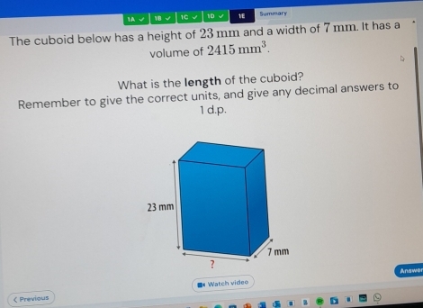 1A √ 18 √ 1C √ 1D 1E Summary 
The cuboid below has a height of 23 mm and a width of 7 mm. It has a 
volume of 2415mm^3. 
What is the length of the cuboid? 
Remember to give the correct units, and give any decimal answers to 
1 d.p. 
Answe 
< Previous * Watch video