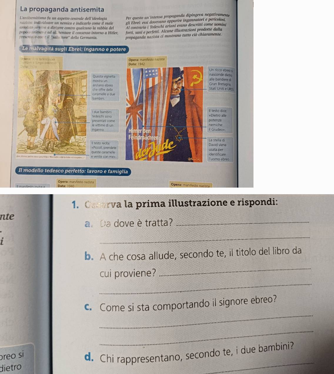 La propaganda antisemita
L'antisemitismo fu un aspetto centrale dell'ideologia  Per questo un'intensa propaganda dipingeva negativamente
nazista: individuare un nemico e indicarlo come íl male gli Ebrei: essi dovevano apparire ingannatori e pericolosi.
assoluto serviva a dirígere contro qualcuno la rabbia del Al contrario i Tedeschi ariani erano descritti come uomini
popoto tedesco e ad all hentare il consenso intorno a Hitler, forti, sani e perfetti. Alcune illustrazioni prodotte dalla
presentato com a il ''salva tore'' della Germania. propaganda nazista ci mostrano tutto ciò chiaramente.
Le malvagità sugli Ebrei: inganno e potere
Opera: manifesto nazista
ma   unda   encs 
Data: 1942
Un ricco ebreo s
nasconde dietro
Questa vignetta alle bandiere di
mostra un Gran Bretagna,
anziano ebreo
che offre delle Stati Uniti e URSs
caramelle a due
bambini
Il testo dice:
I due bambin «Dietro alle
tedeschi sono
presentati come potenze
le vittime di un nemiche:
inganno. Hinterden il Giudeo».
Feindmächten La stella di
«Piccoli, prendete David viene
Il testo recita usata per
queste caramelle identificare
l'uomo ebreo
Il modello tedesco perfetto: lavoro e famiglia
Opera: manifesto nazista  Opera: manifesto nazista
Il manifesto invita a Data: 1940
1. Osserva la prima illustrazione e rispondi:
nte
a. Da dove è tratta?_
1
_
b. A che cosa allude, secondo te, il titolo del libro da
_
cui proviene?
_
_
. Come si sta comportando il signore ebreo?
_
breo si
dietro d. Chi rappresentano, secondo te, i due bambini?