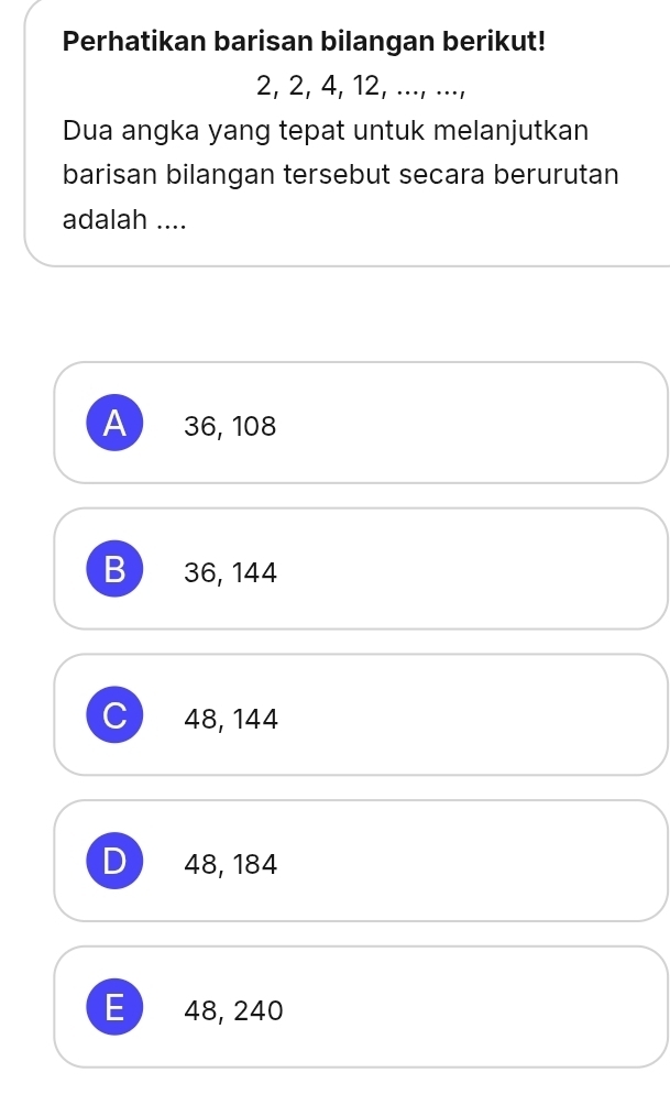 Perhatikan barisan bilangan berikut!
2, 2, 4, 12, ..., ...,
Dua angka yang tepat untuk melanjutkan
barisan bilangan tersebut secara berurutan
adalah ....
A 36, 108
B) 36, 144
C 48, 144
D 48, 184
E) 48, 240