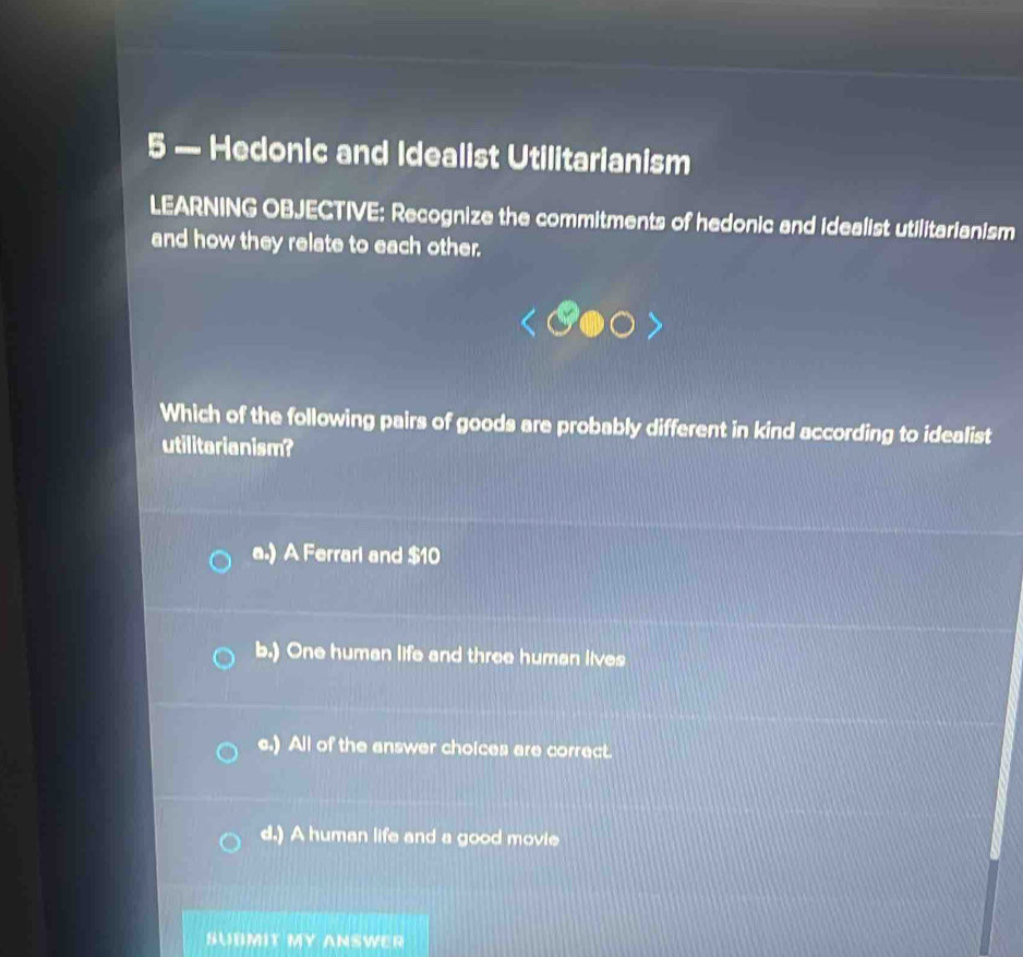 5 — Hedonic and Idealist Utilitarianism
LEARNING OBJECTIVE: Recognize the commitments of hedonic and idealist utilitarianism
and how they relate to each other.
Which of the following pairs of goods are probably different in kind according to idealist
utilitarianism?
a.) A Ferrarl and $10
b.) One human life and three human lives
c.) All of the answer choices are correct.
d.) A human life and a good movie
SUBMIT MY ANSWER