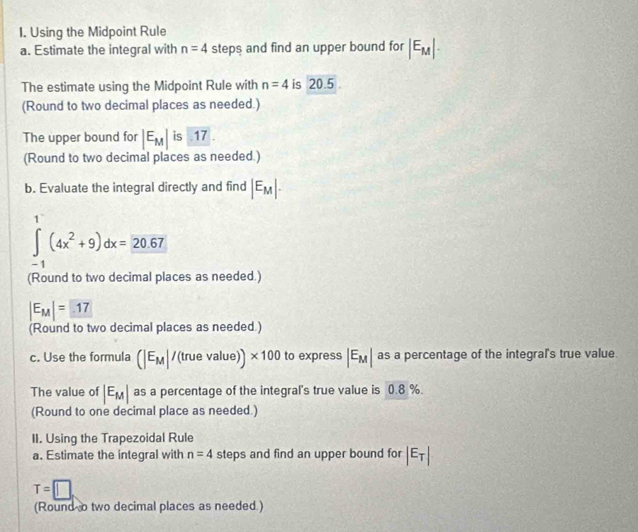 Using the Midpoint Rule 
a. Estimate the integral with n=4 steps and find an upper bound for |E_M|. 
The estimate using the Midpoint Rule with n=4 is 20.5. 
(Round to two decimal places as needed.) 
The upper bound for |E_M| is .17 . 
(Round to two decimal places as needed.) 
b. Evaluate the integral directly and find |E_M|.
∈tlimits _(-1)^1(4x^2+9)dx=20.67
(Round to two decimal places as needed.)
|E_M|= 17
(Round to two decimal places as needed.) 
c. Use the formula (|E_M|/(truevalue))* 100 to express |E_M| as a percentage of the integral's true value 
The value of |E_M| as a percentage of the integral's true value is 0.8 %. 
(Round to one decimal place as needed.) 
II. Using the Trapezoidal Rule 
a. Estimate the integral with n=4 steps and find an upper bound for |E_T|
T=□
(Round o two decimal places as needed.)