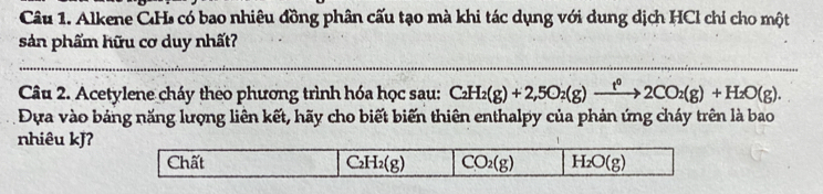 Alkene CH có bao nhiêu đồng phân cấu tạo mà khi tác dụng với dung dịch HCl chỉ cho một
sản phẩm hữu cơ duy nhất?
Câu 2. Acetylene cháy theo phương trình hóa học sau: C_2H_2(g)+2,5O_2(g)xrightarrow t^02CO_2(g)+H_2O(g). 
Đựa vào bảng năng lượng liên kết, hãy cho biết biến thiên enthalpy của phản ứng cháy trên là bao
nhiêu kJ?
Chất C_2H_2(g) CO_2(g) H_2O(g)