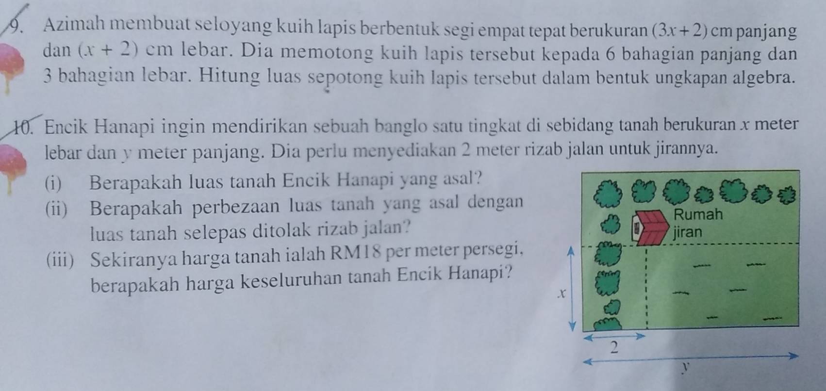 Azimah membuat seloyang kuih lapis berbentuk segi empat tepat berukuran (3x+2)cm panjang 
dan (x+2)cm lebar. Dia memotong kuih lapis tersebut kepada 6 bahagian panjang dan
3 bahagian lebar. Hitung luas sepotong kuih lapis tersebut dalam bentuk ungkapan algebra. 
10. Encik Hanapi ingin mendirikan sebuah banglo satu tingkat di sebidang tanah berukuran x meter
lebar dan y meter panjang. Dia perlu menyediakan 2 meter rizab jalan untuk jirannya. 
(i) Berapakah luas tanah Encik Hanapi yang asal? 
(ii) Berapakah perbezaan luas tanah yang asal dengan 
luas tanah selepas ditolak rizab jalan? 
(iii) Sekiranya harga tanah ialah RM18 per meter persegi, 
berapakah harga keseluruhan tanah Encik Hanapi?