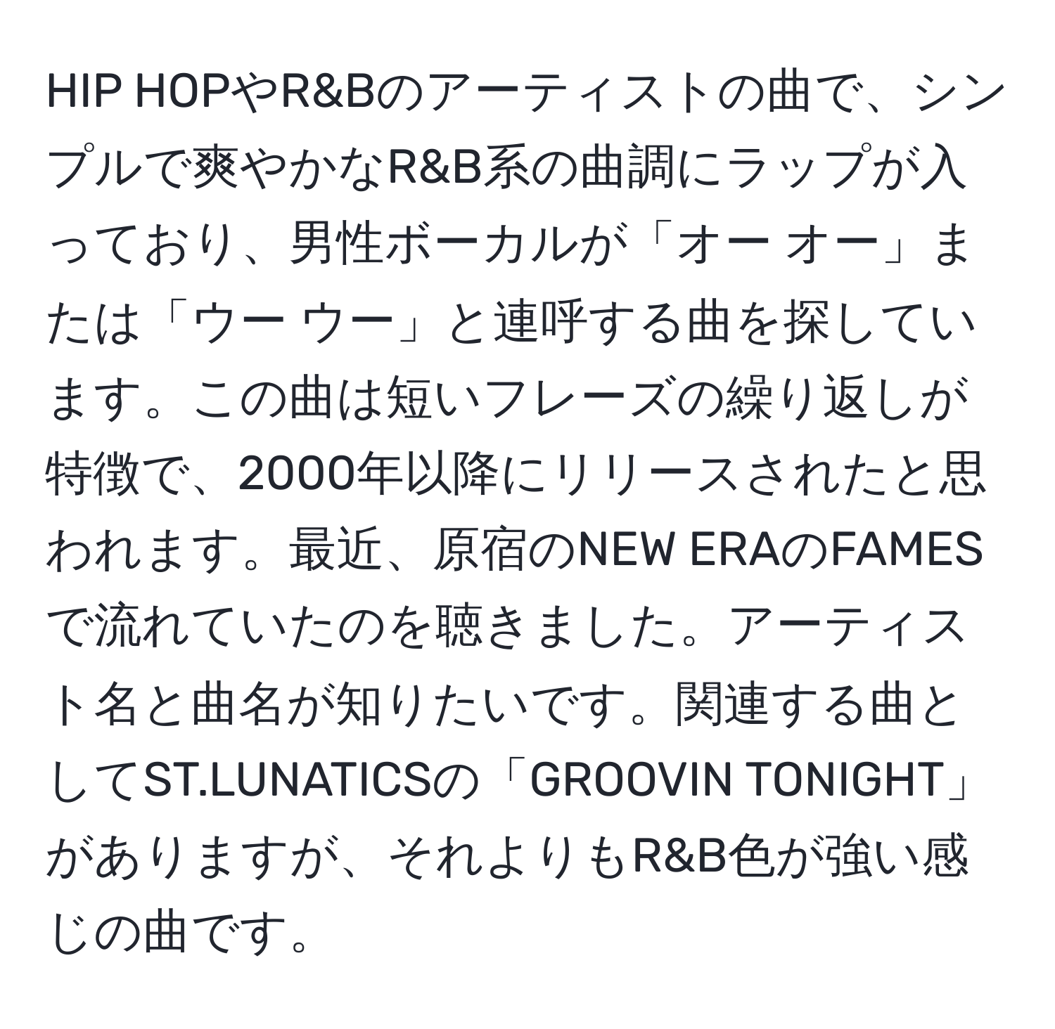 HIP HOPやR&Bのアーティストの曲で、シンプルで爽やかなR&B系の曲調にラップが入っており、男性ボーカルが「オー オー」または「ウー ウー」と連呼する曲を探しています。この曲は短いフレーズの繰り返しが特徴で、2000年以降にリリースされたと思われます。最近、原宿のNEW ERAのFAMESで流れていたのを聴きました。アーティスト名と曲名が知りたいです。関連する曲としてST.LUNATICSの「GROOVIN TONIGHT」がありますが、それよりもR&B色が強い感じの曲です。