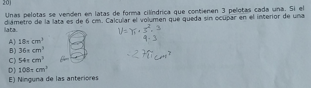 Unas pelotas se venden en latas de forma cilíndrica que contienen 3 pelotas cada una. Si el
diámetro de la lata es de 6 cm. Calcular el volumen que queda sin ocupar en el interior de una
lata.
A) 18π cm^3
B) 36π cm^3
C) 54π cm^3
D) 108π cm^3
E) Ninguna de las anteriores