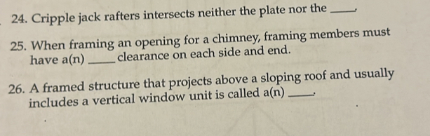 Cripple jack rafters intersects neither the plate nor the_ 
25. When framing an opening for a chimney, framing members must 
have a(n) _clearance on each side and end. 
26. A framed structure that projects above a sloping roof and usually 
includes a vertical window unit is called a(n) _