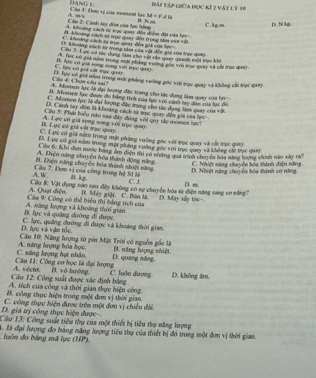 DANG 1: bài tập giữa học kỉ 2 vật lỷ 10
Câu 1: Đơn vị của moment lực M=F d là
A. m/s B. N.m C. kg.m. D. N.kg.
Câu 2: Cánh tay đòn của lực bảng
A. khoảng cách từ trục quay đến điểm đặt của lực-.
B. khoảng cách từ trục quay đến trọng tâm của vật.
C. khoảng cách tử trục quay đến giả của lực-
D. khoàng cách từ trong tâm của vật đến giá của trục quay.
Câu 3: Lực có tác dụng làm cho vật rần quay quanh một trục khi
A. lực có gia năm trong mặt pháng vuờng gọc với trục quay và cắt trục quay.
B. lực có giá song song với trục quay.
C. lực có giả cát trục quay.
D. lực có giá năm trong mật phẳng vuỡng góc với trục quay và không cất trục quay.
Câu 4: Chọn câu sai?
A. Momen lực là đại lượng đặc trưng cho tác dụng làm quay của lực-
B. Momen lực được đo bằng tích của lực với cánh tay đòn của lục đó.
C. Momen lực là đại lượng đặc trung cho tác dụng làm quay của vật.
D. Cánh tay đòn là khoáng cách từ trục quay đến giá của lực.
Câu 5: Phát biểu nào sau đây đúng với quy tắc momen lực?
A. Lực có giả song song với trục quay.
B. Lực có giả cất trục quay.
C. Lực có giá nằm trong mật phầng vuỡng góc với trục quay và cất trục quay.
D. Lực có giá nằm trong mật pháng vuồng góc với trục quay và không cất trục quay.
Cầu 6: Khi dun nước băng âm điện thi có những quá trình chuyên hóa năng lượng chính nào xây ra?
A. Diện năng chuyển hóa thành động năng. C. Nhiệt năng chuyển hóa thành điện năng.
B. Điện năng chuyển hóa thành nhiệt năng. D. Nhiệt năng chuyển hóa thành cơ năng.
Câu 7: Đơn vị của công trong hệ SI là
A. W. B. kg. C. J. D. m.
Câu 8: Vật dụng nào sau đây không có sự chuyển hóa từ điện năng sang cơ năng?
A. Quạt điện. B. Máy giặt. C. Bản là. D. Máy sấy tóc~.
Câu 9: Công có thể biểu thị bằng tích của
A. năng lượng và khoảng thời gian.
B. lực và quâng đường đi được.
C. lực, quãng đường đi được và khoảng thời gian.
D. lực và vận tốc.
Câu 10: Năng lượng từ pin Mặt Trời có nguồn gốc là
A. năng lượng hóa học. B. năng lượng nhiệt.
C. năng lượng hạt nhân. D. quang nâng.
Cu II: Công cơ học là đại lượng
A. vécto. B. vô hướng. C. luôn dương. D. không âm.
Câu 12: Công suất được xác định bằng
A. tích của công và thời gian thực hiện công.
B. công thực hiện trong một đơn vị thời gian.
C. công thực hiện được trên một đơn vị chiều dài.
D. giá trị công thực hiện được-.
Câu 13: Công suất tiêu thụ của một thiết bị tiêu thụ năng lượng
A. là đại lượng đo bằng năng lượng tiêu thụ của thiết bị đó trong một đơn vị thời gian.
luô n đ bảng mã lực (HP),