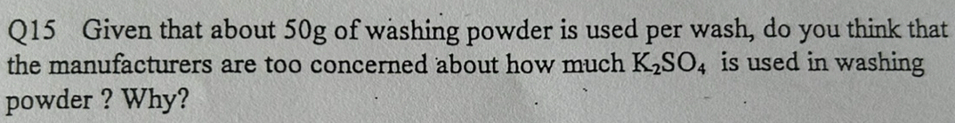 Given that about 50g of washing powder is used per wash, do you think that 
the manufacturers are too concerned about how much K_2SO_4 is used in washing 
powder ? Why?