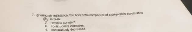 Ignoring air resistance, the horizontal component of a projectile's acceeration
is zero.
5 remains constant.
c. continuously increases.
d. continuously decreases.