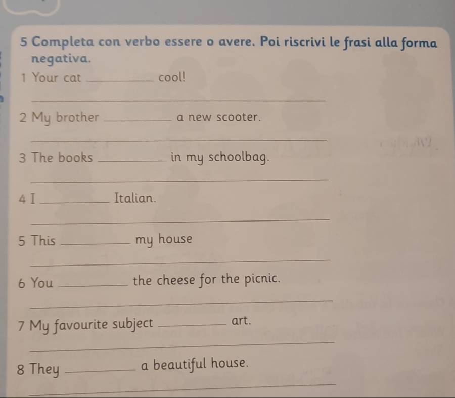 Completa con verbo essere o avere. Poi riscrivi le frasi alla forma 
negativa. 
1 Your cat _cool! 
_ 
2 My brother _a new scooter. 
_ 
3 The books _in my schoolbag. 
_ 
4I _Italian. 
_ 
5 This _my house 
_ 
6 You _the cheese for the picnic. 
_ 
7 My favourite subject _art. 
_ 
_ 
8 They _a beautiful house.