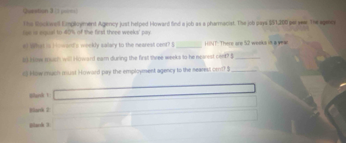 Queation 3 -3 points) 
The Rookwell Employment Agency just helped Howard find a job as a pharmacist. The job pays $51,200 per year. The agmncy 
fee is equal to 40% of the first three weeks ' pay. 
e) What is Howard's weekly salary to the nearest cent? $ _ HINT: There are 52 weeks in a year
8) How much will Howard earn during the first three weeks to he nearest cent? $ _ 
c) How much must Howard pay the employment agency to the nearest cent? $ _ 
Blank 1: 
Blank 2: 
Blank 3