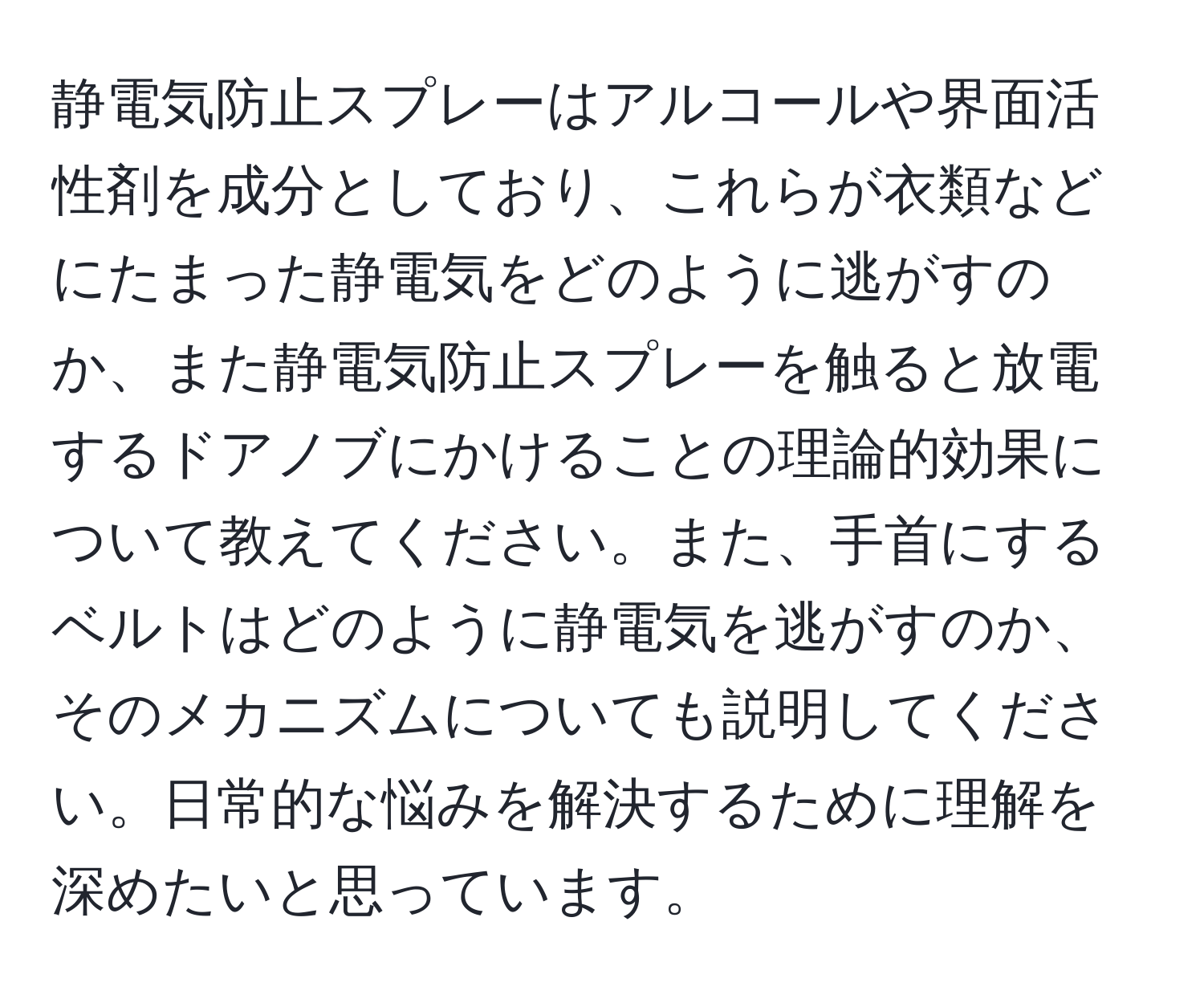 静電気防止スプレーはアルコールや界面活性剤を成分としており、これらが衣類などにたまった静電気をどのように逃がすのか、また静電気防止スプレーを触ると放電するドアノブにかけることの理論的効果について教えてください。また、手首にするベルトはどのように静電気を逃がすのか、そのメカニズムについても説明してください。日常的な悩みを解決するために理解を深めたいと思っています。